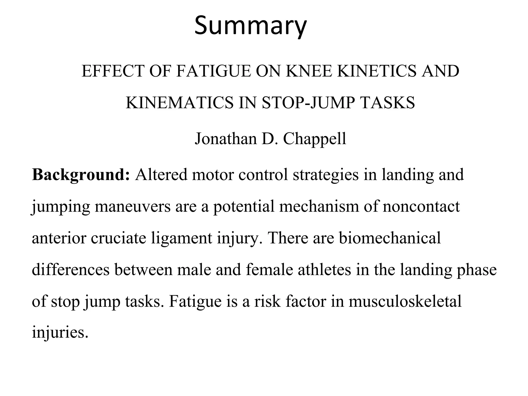 Summary
EFFECT OF FATIGUE ON KNEE KINETICS AND 
KINEMATICS IN STOP-JUMP TASKS
Jonathan D. Chappell
Background: Altered motor control strategies in landing and 
jumping maneuvers are a potential mechanism of noncontact 
anterior cruciate ligament injury. There are biomechanical 
differences between male and female athletes in the landing phase 
of stop jump tasks. Fatigue is a risk factor in musculoskeletal 
injuries.
 