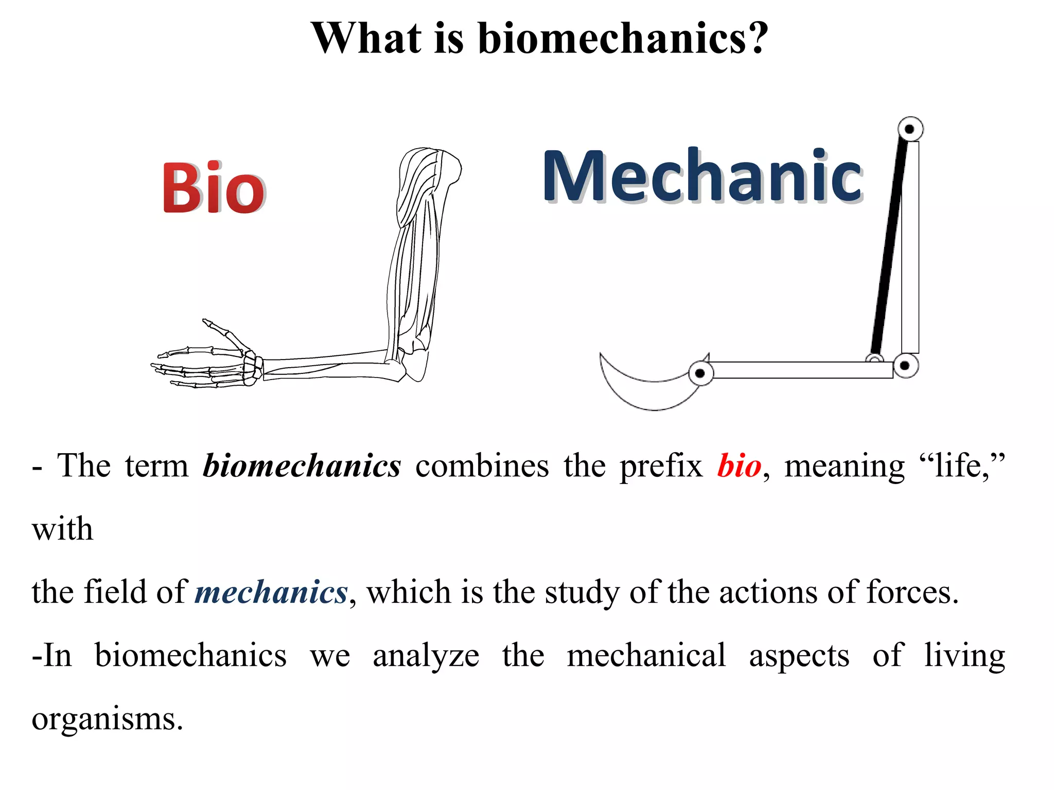 What is biomechanics?
Bio MechanicMechanic
- The term biomechanics combines the prefix bio, meaning “life,” 
with
the field of mechanics, which is the study of the actions of forces.
-In  biomechanics  we  analyze  the  mechanical  aspects  of  living 
organisms.
 