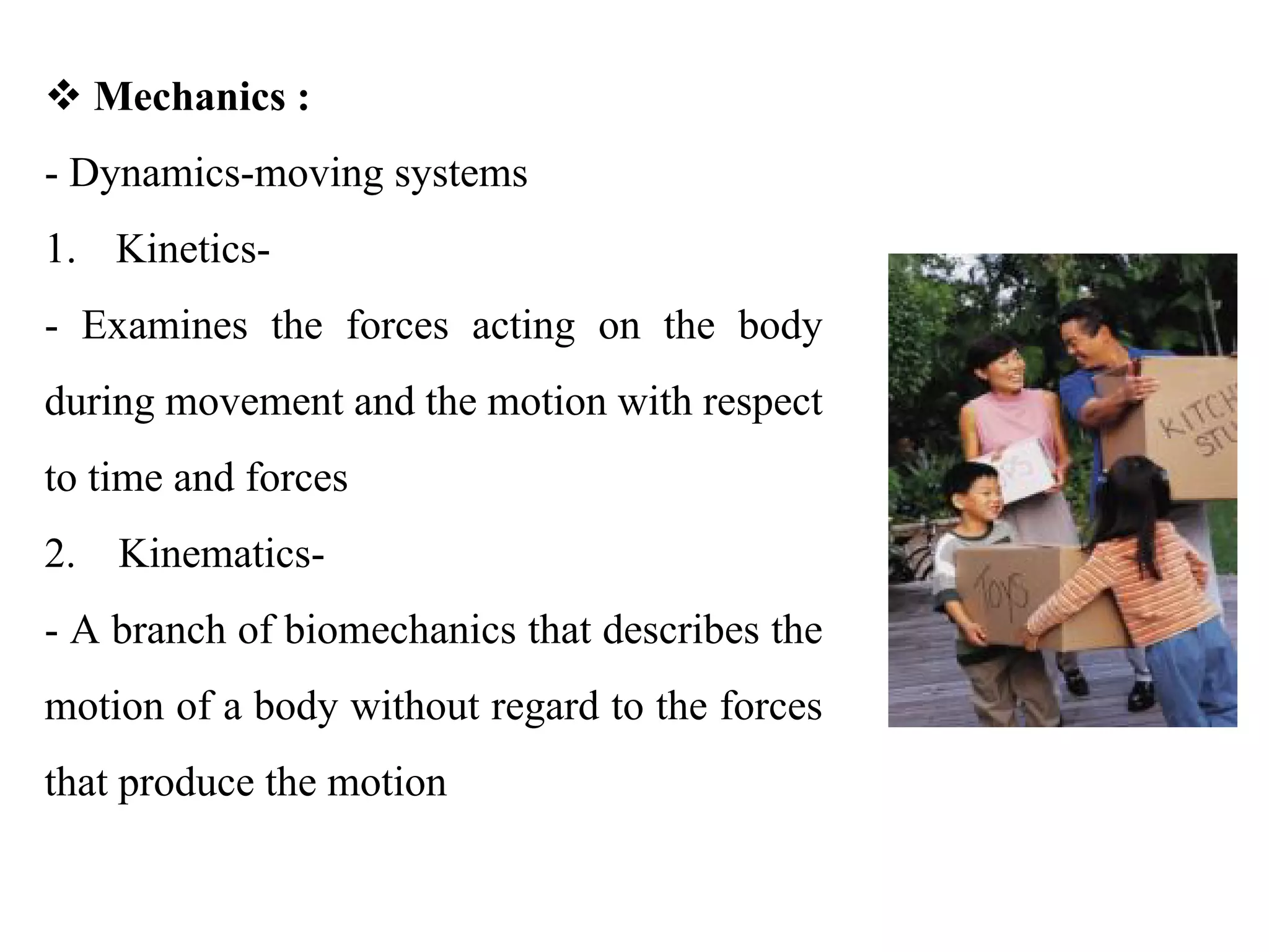 v Mechanics :
- Dynamics-moving systems 
1. Kinetics- 
-  Examines  the  forces  acting  on  the  body 
during movement and the motion with respect 
to time and forces 
2.    Kinematics- 
- A branch of biomechanics that describes the 
motion of a body without regard to the forces 
that produce the motion 
 