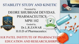 STABILITY STUDY AND KINETIC
Guided by,
Dr.L.R.ZAWAR
H.O.D of Pharmaceutics:
DEORE SHUBHAM DEVIDAS.
PHARMACEUTICS
MPH 102
H.R PATEL INSTITUTE OF PHARMACEUTICAL
EDUCATION AND RESEARCH,SHIRPUR.
Presented by,
 