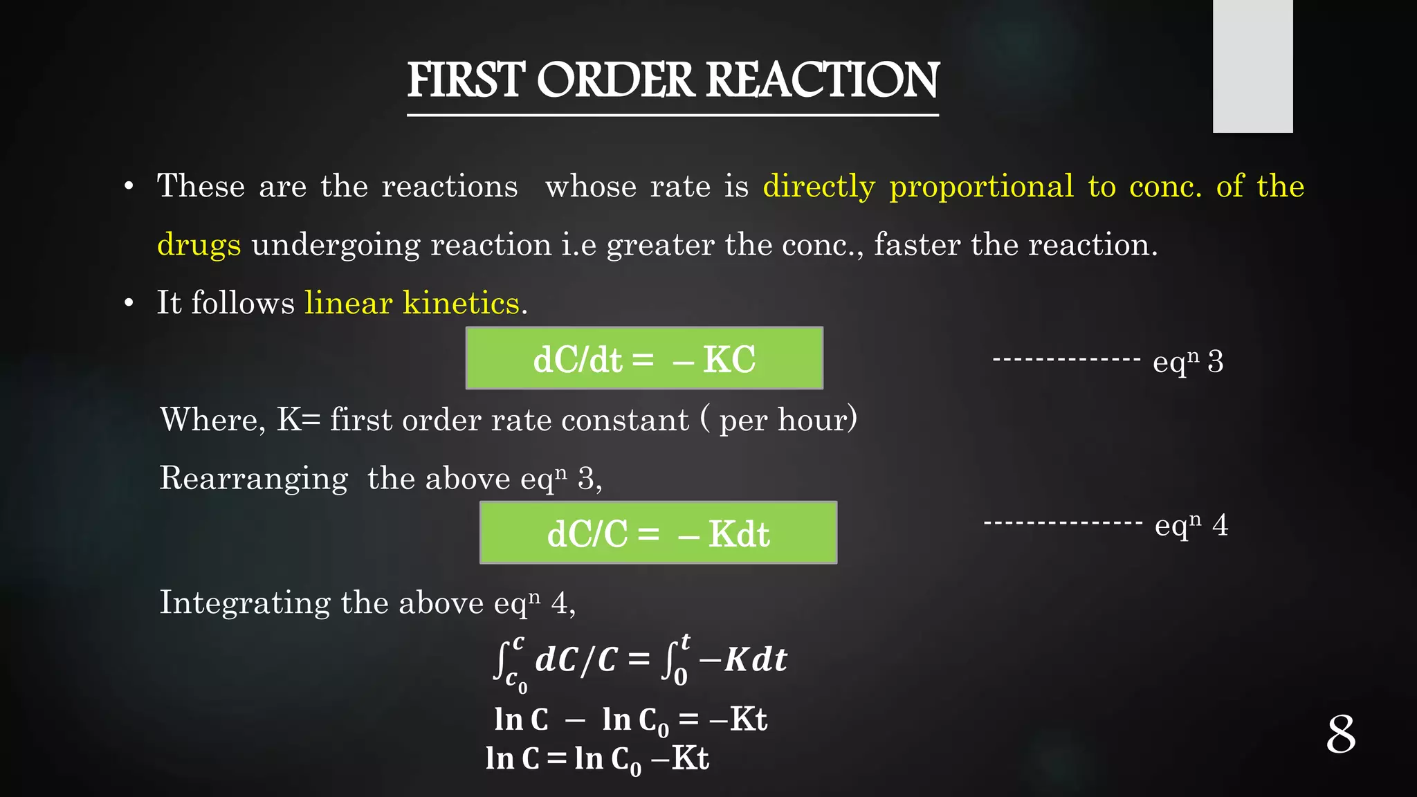 FIRST ORDER REACTION
• These are the reactions whose rate is directly proportional to conc. of the
drugs undergoing reaction i.e greater the conc., faster the reaction.
• It follows linear kinetics.
-------------- eqn 3
Where, K= first order rate constant ( per hour)
Rearranging the above eqn 3,
--------------- eqn 4
Integrating the above eqn 4,
𝐥𝐧 𝐂 − 𝐥𝐧 𝐂 𝟎 = −Kt
𝐥𝐧 𝐂 = 𝐥𝐧 𝐂 𝟎 −Kt
dC/dt = – KC
dC/C = – Kdt
𝒄 𝟎
𝒄
𝒅𝑪/𝑪 = 𝟎
𝒕
−𝑲𝒅𝒕
8
 