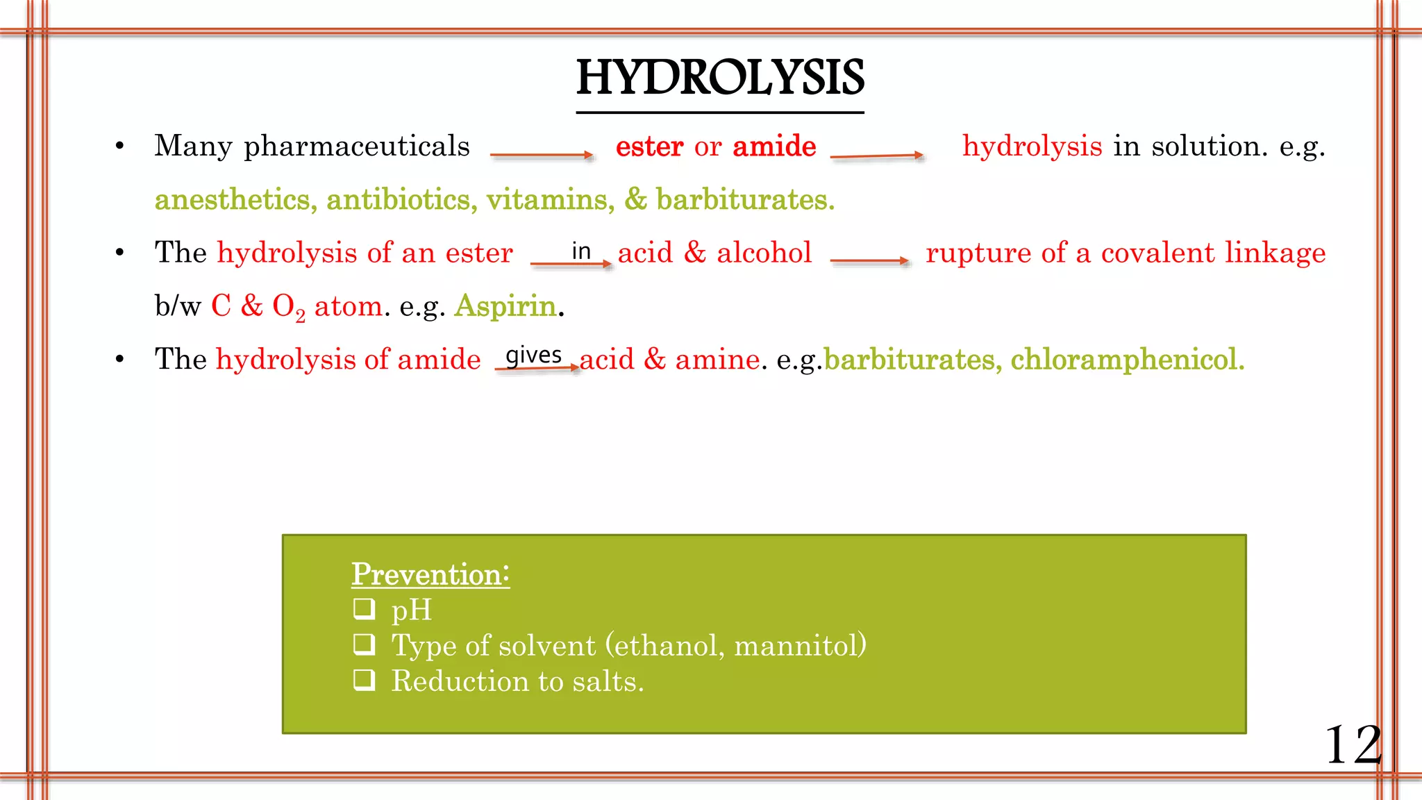 • Many pharmaceuticals ester or amide hydrolysis in solution. e.g.
anesthetics, antibiotics, vitamins, & barbiturates.
• The hydrolysis of an ester acid & alcohol rupture of a covalent linkage
b/w C & O2 atom. e.g. Aspirin.
• The hydrolysis of amide acid & amine. e.g.barbiturates, chloramphenicol.
HYDROLYSIS
in
gives
Prevention:
 pH
 Type of solvent (ethanol, mannitol)
 Reduction to salts.
12
 