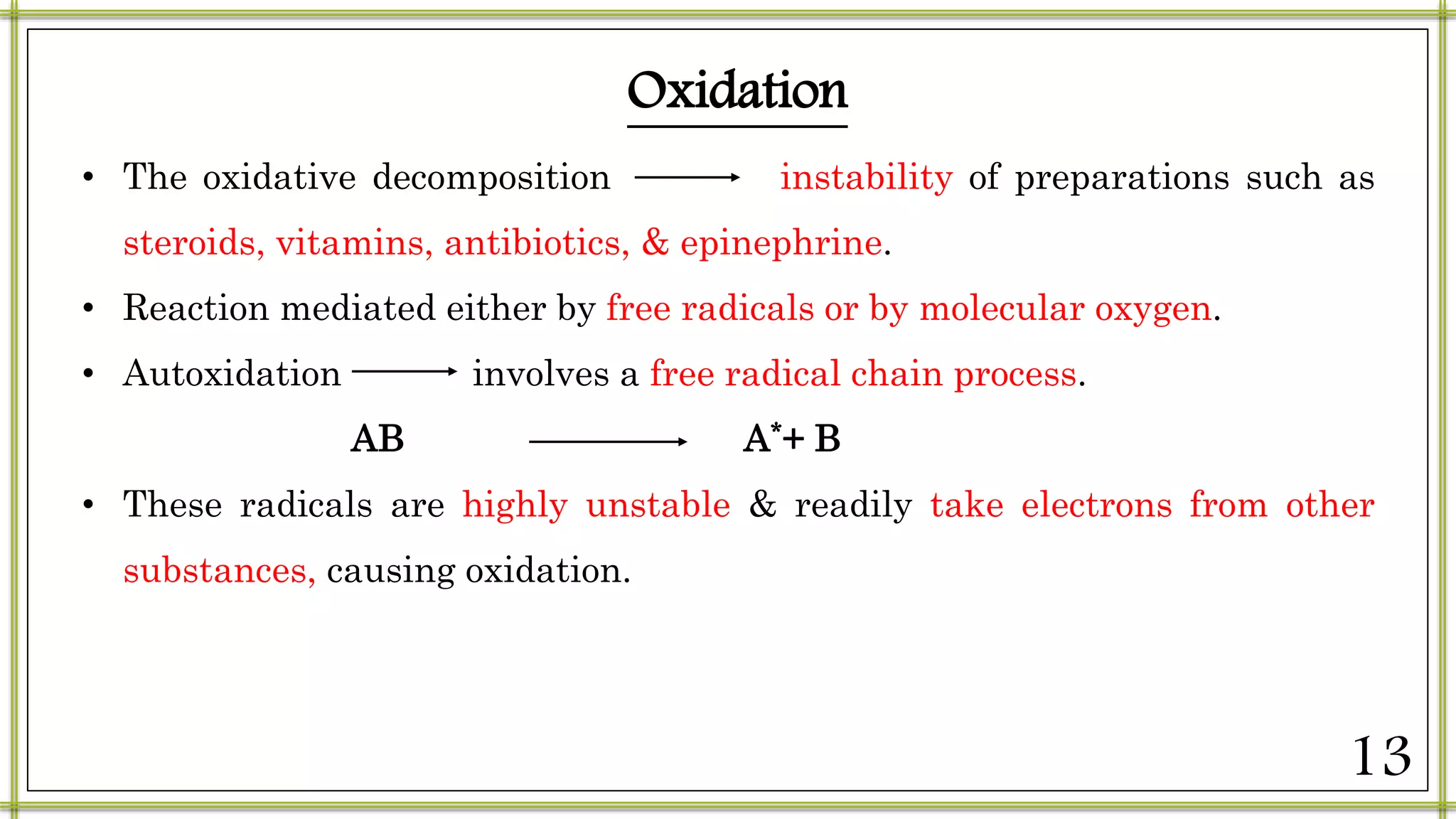 Oxidation
• The oxidative decomposition instability of preparations such as
steroids, vitamins, antibiotics, & epinephrine.
• Reaction mediated either by free radicals or by molecular oxygen.
• Autoxidation involves a free radical chain process.
AB A*+ B
• These radicals are highly unstable & readily take electrons from other
substances, causing oxidation.
13
 