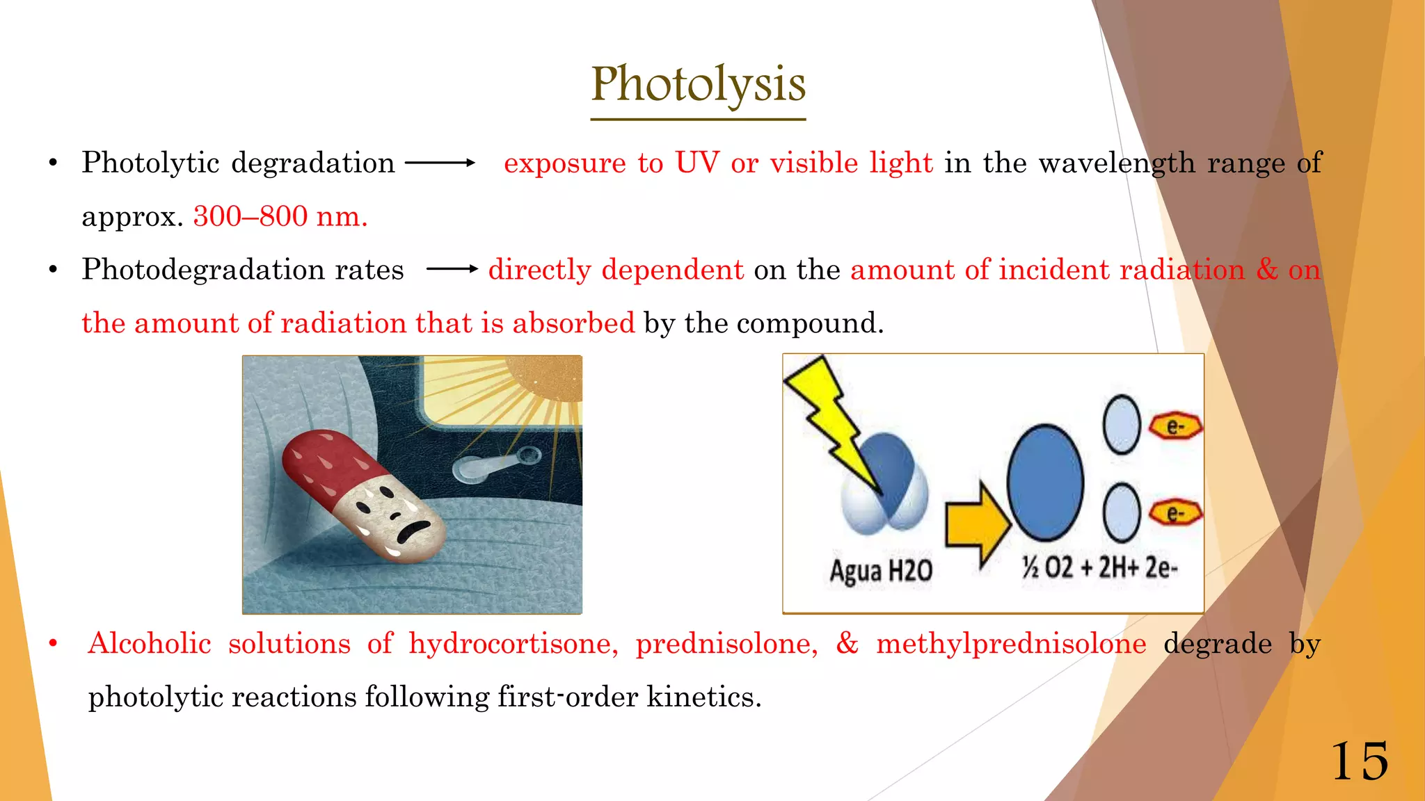 • Photolytic degradation exposure to UV or visible light in the wavelength range of
approx. 300–800 nm.
• Photodegradation rates directly dependent on the amount of incident radiation & on
the amount of radiation that is absorbed by the compound.
• Alcoholic solutions of hydrocortisone, prednisolone, & methylprednisolone degrade by
photolytic reactions following first-order kinetics.
Photolysis
15
 