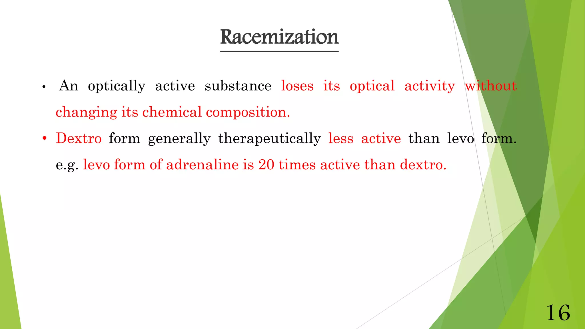 • An optically active substance loses its optical activity without
changing its chemical composition.
• Dextro form generally therapeutically less active than levo form.
e.g. levo form of adrenaline is 20 times active than dextro.
Racemization
16
 