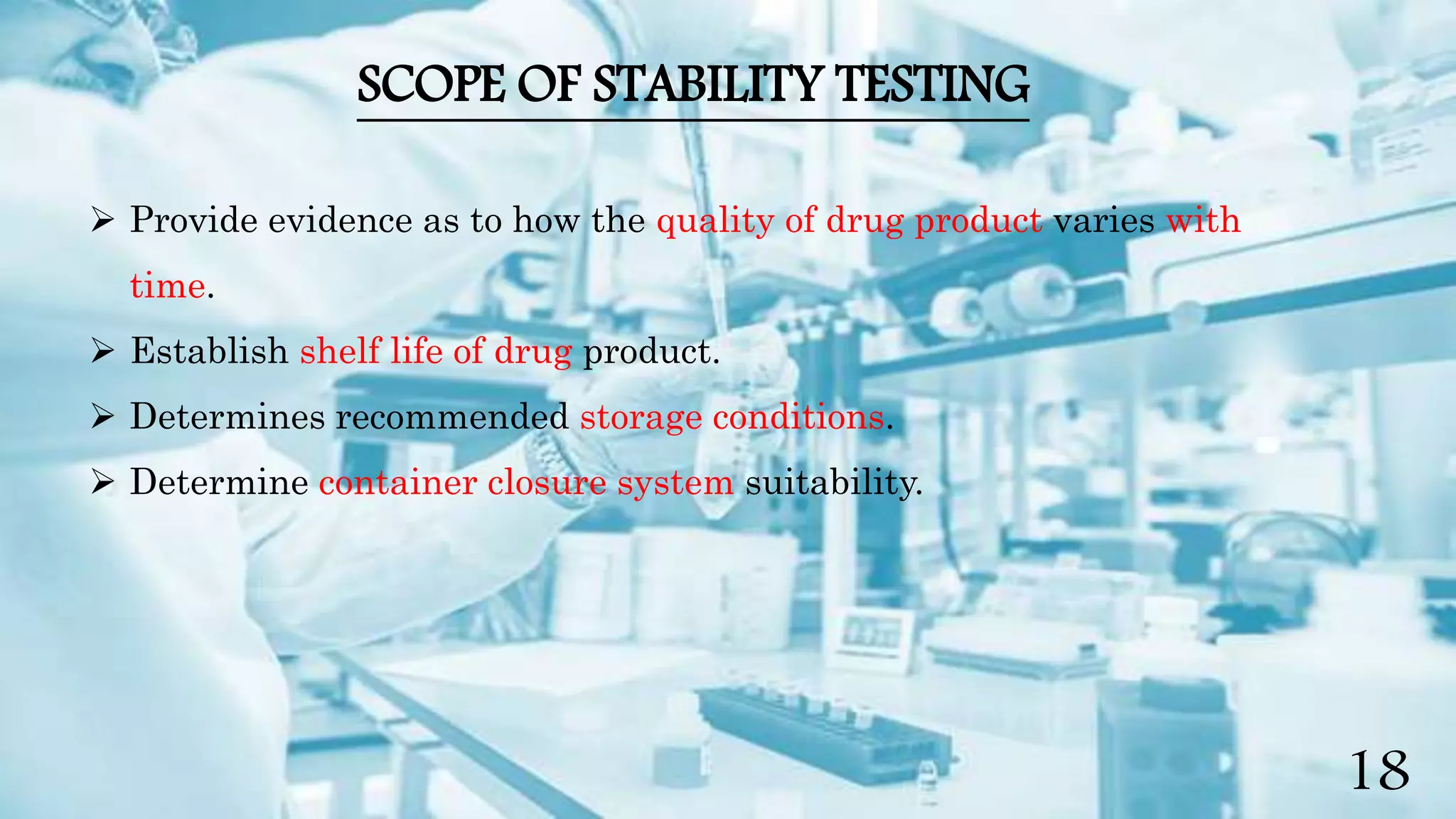 SCOPE OF STABILITY TESTING
 Provide evidence as to how the quality of drug product varies with
time.
 Establish shelf life of drug product.
 Determines recommended storage conditions.
 Determine container closure system suitability.
18
 