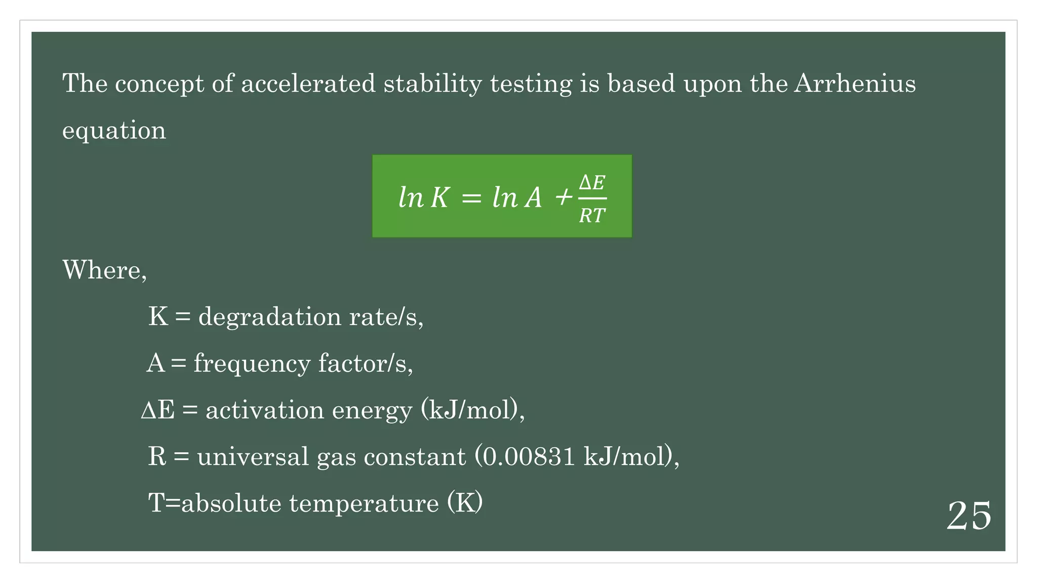 The concept of accelerated stability testing is based upon the Arrhenius
equation
Where,
K = degradation rate/s,
A = frequency factor/s,
∆E = activation energy (kJ/mol),
R = universal gas constant (0.00831 kJ/mol),
T=absolute temperature (K)
𝑙𝑛 𝐾 = 𝑙𝑛 𝐴 +
∆𝐸
𝑅𝑇
25
 