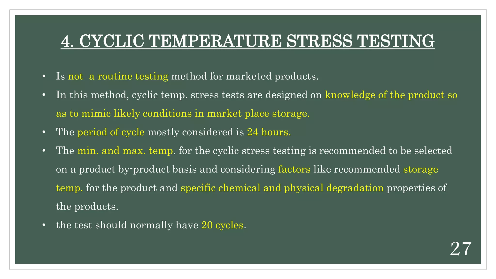 • Is not a routine testing method for marketed products.
• In this method, cyclic temp. stress tests are designed on knowledge of the product so
as to mimic likely conditions in market place storage.
• The period of cycle mostly considered is 24 hours.
• The min. and max. temp. for the cyclic stress testing is recommended to be selected
on a product by-product basis and considering factors like recommended storage
temp. for the product and specific chemical and physical degradation properties of
the products.
• the test should normally have 20 cycles.
4. CYCLIC TEMPERATURE STRESS TESTING
27
 