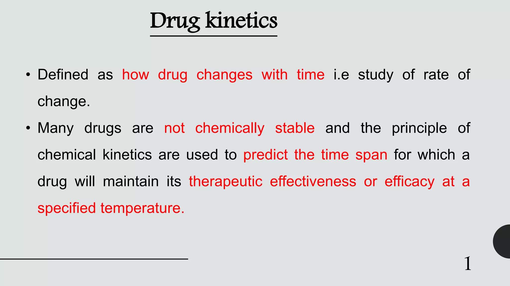 Drug kinetics
• Defined as how drug changes with time i.e study of rate of
change.
• Many drugs are not chemically stable and the principle of
chemical kinetics are used to predict the time span for which a
drug will maintain its therapeutic effectiveness or efficacy at a
specified temperature.
1
 