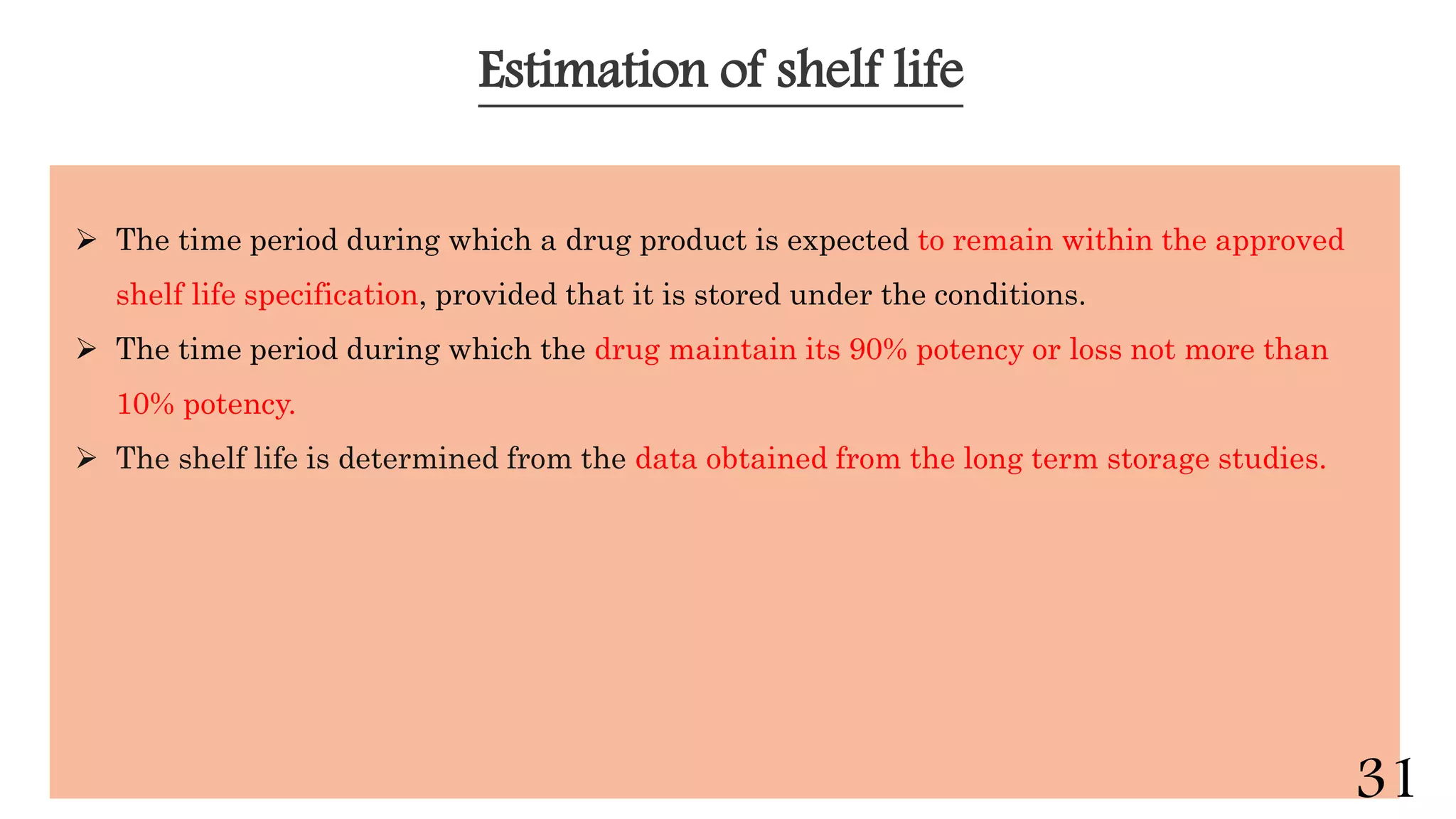 Estimation of shelf life
 The time period during which a drug product is expected to remain within the approved
shelf life specification, provided that it is stored under the conditions.
 The time period during which the drug maintain its 90% potency or loss not more than
10% potency.
 The shelf life is determined from the data obtained from the long term storage studies.
31
 
