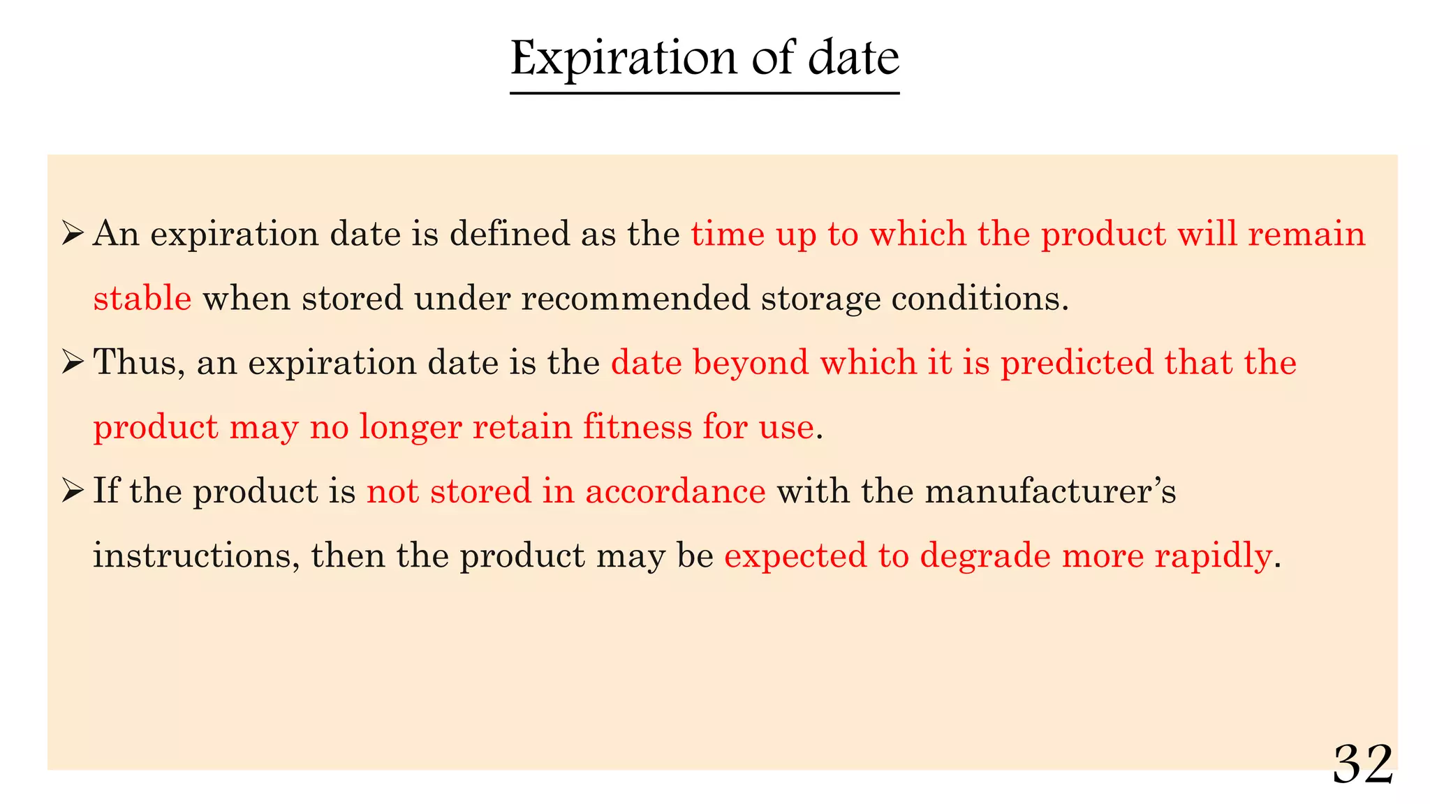 Expiration of date
An expiration date is defined as the time up to which the product will remain
stable when stored under recommended storage conditions.
Thus, an expiration date is the date beyond which it is predicted that the
product may no longer retain fitness for use.
If the product is not stored in accordance with the manufacturer’s
instructions, then the product may be expected to degrade more rapidly.
32
 
