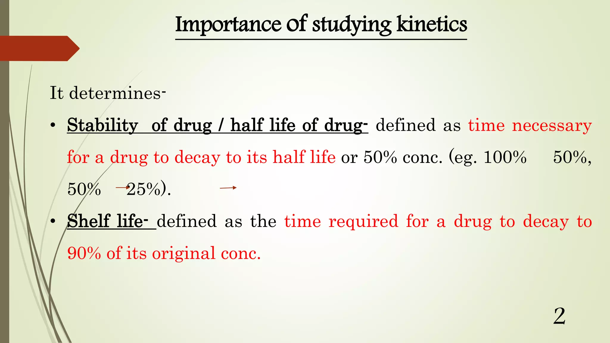 Importance of studying kinetics
It determines-
• Stability of drug / half life of drug- defined as time necessary
for a drug to decay to its half life or 50% conc. (eg. 100% 50%,
50% 25%).
• Shelf life- defined as the time required for a drug to decay to
90% of its original conc.
2
 