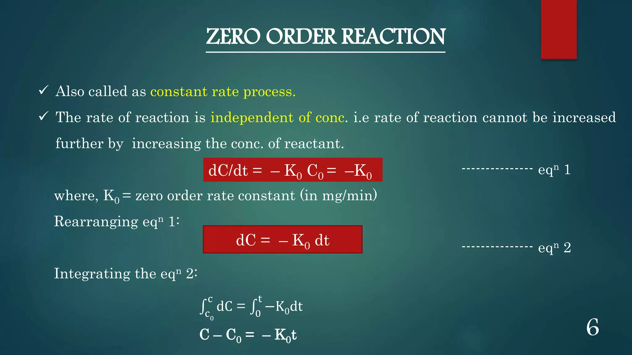ZERO ORDER REACTION
 Also called as constant rate process.
 The rate of reaction is independent of conc. i.e rate of reaction cannot be increased
further by increasing the conc. of reactant.
--------------- eqn 1
where, K0 = zero order rate constant (in mg/min)
Rearranging eqn 1:
--------------- eqn 2
Integrating the eqn 2:
c0
c
dC = 0
t
−K0dt
C – C0 = – K0t
dC/dt = – K0 C0 = –K0
dC = – K0 dt
6
 