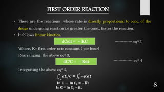 FIRST ORDER REACTION
• These are the reactions whose rate is directly proportional to conc. of the
drugs undergoing reaction i.e greater the conc., faster the reaction.
• It follows linear kinetics.
-------------- eqn 3
Where, K= first order rate constant ( per hour)
Rearranging the above eqn 3,
--------------- eqn 4
Integrating the above eqn 4,
𝐥𝐧 𝐂 − 𝐥𝐧 𝐂 𝟎 = −Kt
𝐥𝐧 𝐂 = 𝐥𝐧 𝐂 𝟎 −Kt
dC/dt = – KC
dC/C = – Kdt
𝒄 𝟎
𝒄
𝒅𝑪/𝑪 = 𝟎
𝒕
−𝑲𝒅𝒕
8
 