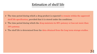 Estimation of shelf life
 The time period during which a drug product is expected to remain within the approved
shelf life specification, provided that it is stored under the conditions.
 The time period during which the drug maintain its 90% potency or loss not more than
10% potency.
 The shelf life is determined from the data obtained from the long term storage studies.
31
 