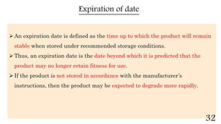 Expiration of date
An expiration date is defined as the time up to which the product will remain
stable when stored under recommended storage conditions.
Thus, an expiration date is the date beyond which it is predicted that the
product may no longer retain fitness for use.
If the product is not stored in accordance with the manufacturer’s
instructions, then the product may be expected to degrade more rapidly.
32
 