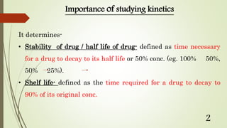 Importance of studying kinetics
It determines-
• Stability of drug / half life of drug- defined as time necessary
for a drug to decay to its half life or 50% conc. (eg. 100% 50%,
50% 25%).
• Shelf life- defined as the time required for a drug to decay to
90% of its original conc.
2
 