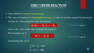 ZERO ORDER REACTION
 Also called as constant rate process.
 The rate of reaction is independent of conc. i.e rate of reaction cannot be increased
further by increasing the conc. of reactant.
--------------- eqn 1
where, K0 = zero order rate constant (in mg/min)
Rearranging eqn 1:
--------------- eqn 2
Integrating the eqn 2:
c0
c
dC = 0
t
−K0dt
C – C0 = – K0t
dC/dt = – K0 C0 = –K0
dC = – K0 dt
6
 