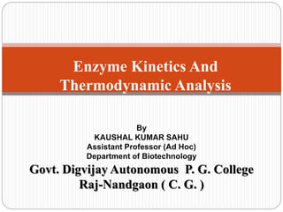 Enzyme Kinetics And
Thermodynamic Analysis
By
KAUSHAL KUMAR SAHU
Assistant Professor (Ad Hoc)
Department of Biotechnology
Govt. Digvijay Autonomous P. G. College
Raj-Nandgaon ( C. G. )
 