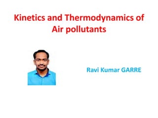 Kinetics and Thermodynamics of
Air pollutants
Ravi Kumar GARRE
 