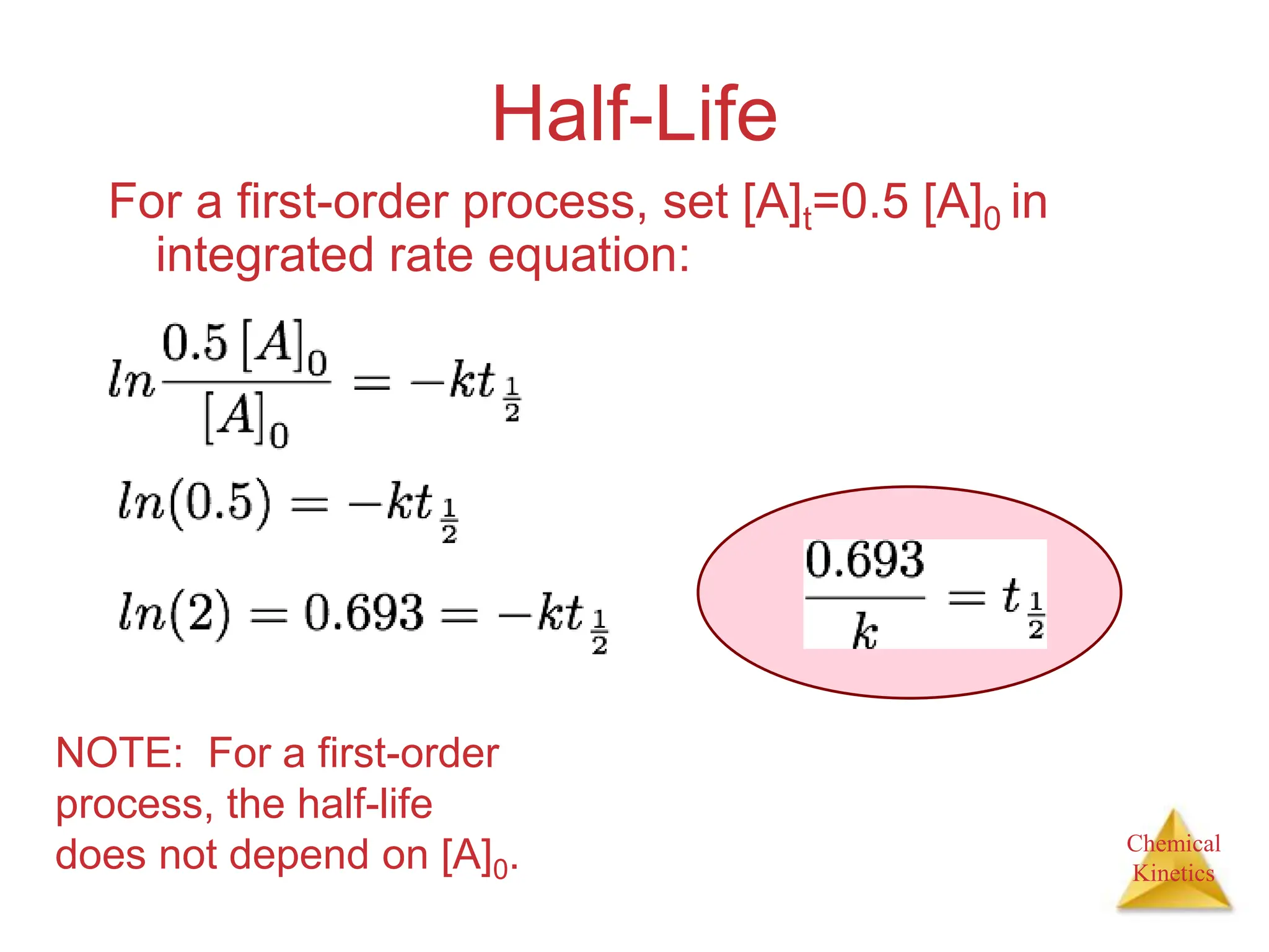 Chemical
Kinetics
Half-Life
For a first-order process, set [A]t=0.5 [A]0 in
integrated rate equation:
NOTE: For a first-order
process, the half-life
does not depend on [A]0.
 
