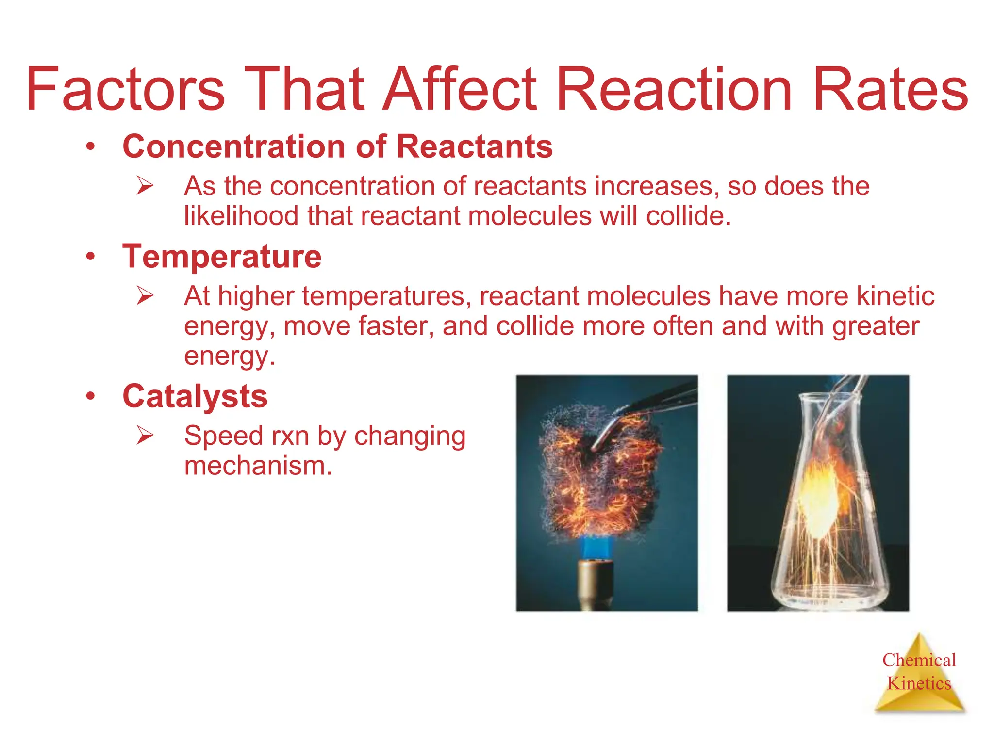 Chemical
Kinetics
Factors That Affect Reaction Rates
• Concentration of Reactants
 As the concentration of reactants increases, so does the
likelihood that reactant molecules will collide.
• Temperature
 At higher temperatures, reactant molecules have more kinetic
energy, move faster, and collide more often and with greater
energy.
• Catalysts
 Speed rxn by changing
mechanism.
 