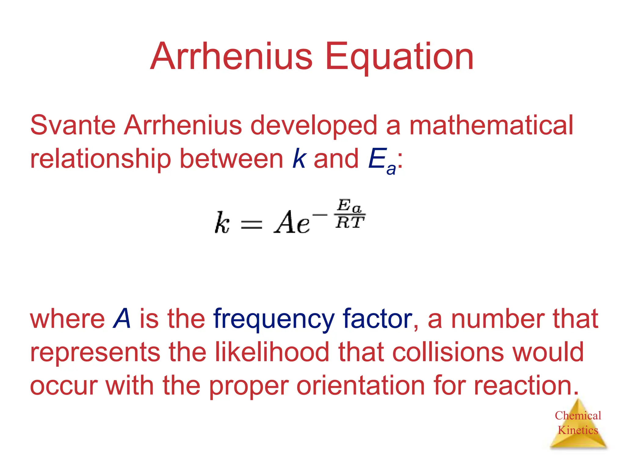 Chemical
Kinetics
Arrhenius Equation
Svante Arrhenius developed a mathematical
relationship between k and Ea:
where A is the frequency factor, a number that
represents the likelihood that collisions would
occur with the proper orientation for reaction.
 