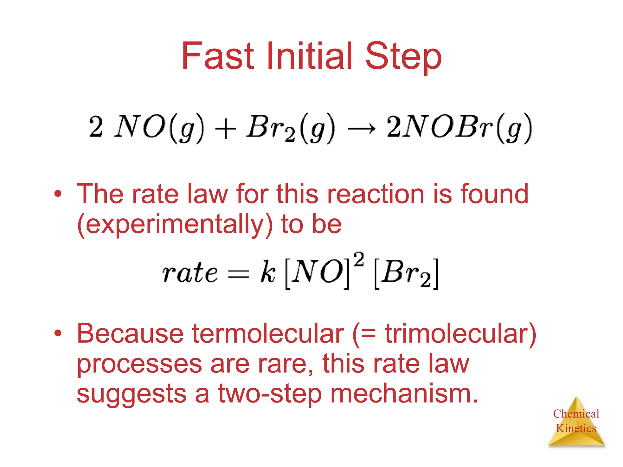 Chemical
Kinetics
Fast Initial Step
• The rate law for this reaction is found
(experimentally) to be
• Because termolecular (= trimolecular)
processes are rare, this rate law
suggests a two-step mechanism.
 