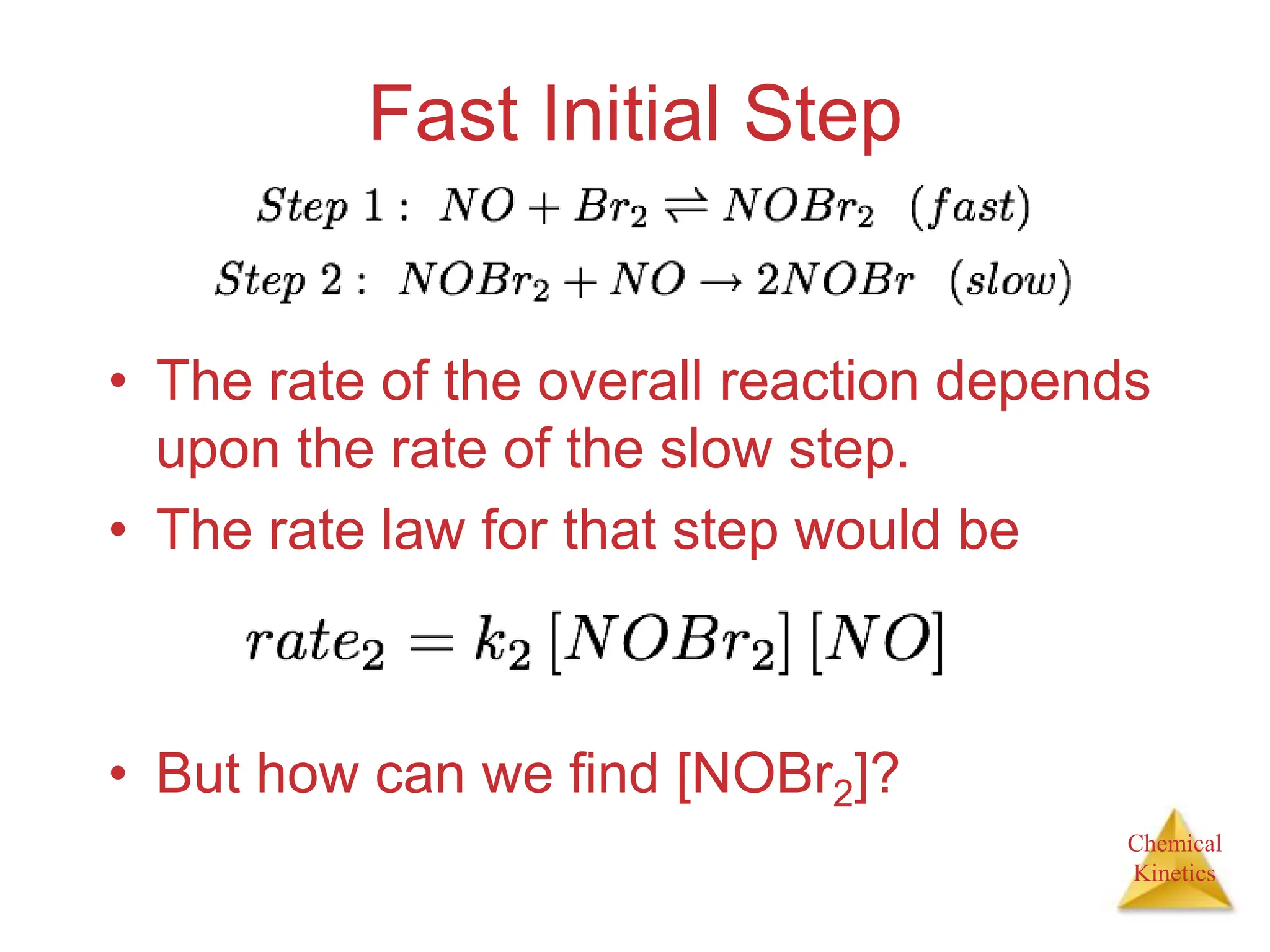 Chemical
Kinetics
Fast Initial Step
• The rate of the overall reaction depends
upon the rate of the slow step.
• The rate law for that step would be
• But how can we find [NOBr2]?
 