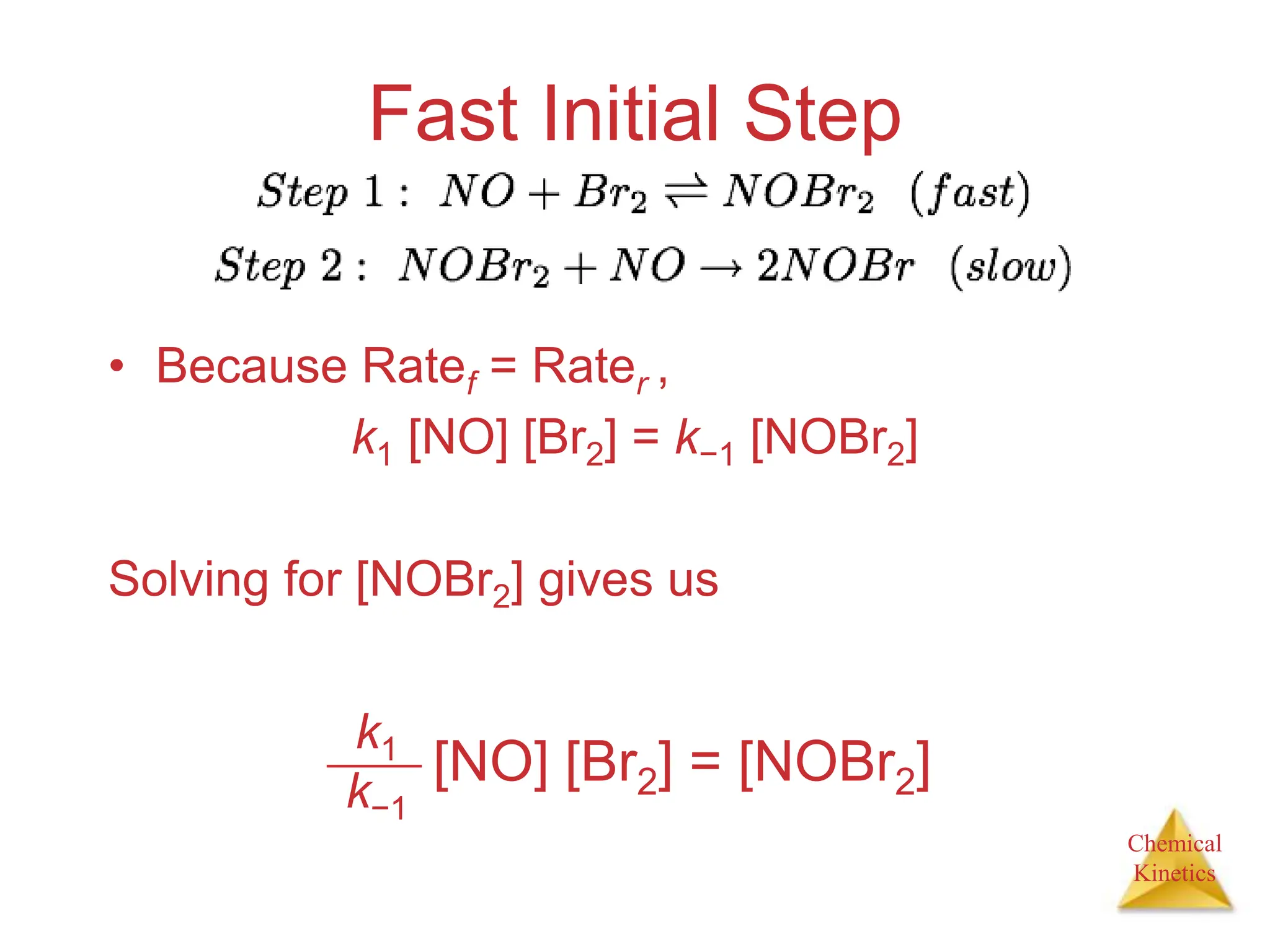 Chemical
Kinetics
Fast Initial Step
• Because Ratef = Rater ,
k1 [NO] [Br2] = k−1 [NOBr2]
Solving for [NOBr2] gives us
k1
k−1
[NO] [Br2] = [NOBr2]
 