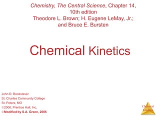 Chemical
Kinetics
Chemical Kinetics
John D. Bookstaver
St. Charles Community College
St. Peters, MO
2006, Prentice Hall, Inc.
Modified by S.A. Green, 2006
Chemistry, The Central Science, Chapter 14,
10th edition
Theodore L. Brown; H. Eugene LeMay, Jr.;
and Bruce E. Bursten
 