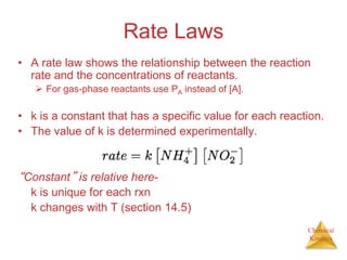 Chemical
Kinetics
Rate Laws
• A rate law shows the relationship between the reaction
rate and the concentrations of reactants.
 For gas-phase reactants use PA instead of [A].
• k is a constant that has a specific value for each reaction.
• The value of k is determined experimentally.
“Constant” is relative here-
k is unique for each rxn
k changes with T (section 14.5)
 