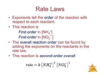 Chemical
Kinetics
Rate Laws
• Exponents tell the order of the reaction with
respect to each reactant.
• This reaction is
First-order in [NH4
+]
First-order in [NO2
−]
• The overall reaction order can be found by
adding the exponents on the reactants in the
rate law.
• This reaction is second-order overall.
 