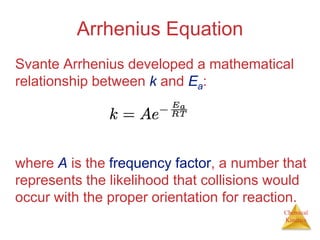 Chemical
Kinetics
Arrhenius Equation
Svante Arrhenius developed a mathematical
relationship between k and Ea:
where A is the frequency factor, a number that
represents the likelihood that collisions would
occur with the proper orientation for reaction.
 