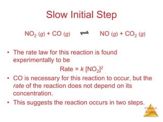 Chemical
Kinetics
Slow Initial Step
• The rate law for this reaction is found
experimentally to be
Rate = k [NO2]2
• CO is necessary for this reaction to occur, but the
rate of the reaction does not depend on its
concentration.
• This suggests the reaction occurs in two steps.
NO2 (g) + CO (g) NO (g) + CO2 (g)
 