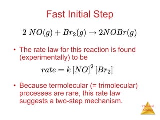 Chemical
Kinetics
Fast Initial Step
• The rate law for this reaction is found
(experimentally) to be
• Because termolecular (= trimolecular)
processes are rare, this rate law
suggests a two-step mechanism.
 