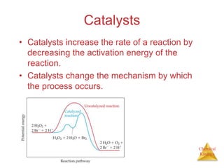 Chemical
Kinetics
Catalysts
• Catalysts increase the rate of a reaction by
decreasing the activation energy of the
reaction.
• Catalysts change the mechanism by which
the process occurs.
 