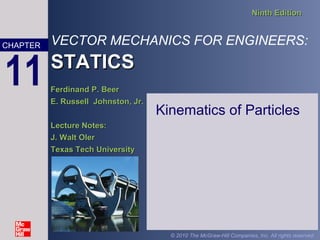 VECTOR MECHANICS FOR ENGINEERS:
STATICSSTATICS
Ninth EditionNinth Edition
Ferdinand P. BeerFerdinand P. Beer
E. Russell Johnston, Jr.E. Russell Johnston, Jr.
Lecture Notes:Lecture Notes:
J. Walt OlerJ. Walt Oler
Texas Tech UniversityTexas Tech University
CHAPTER
© 2010 The McGraw-Hill Companies, Inc. All rights reserved.
11
Kinematics of Particles
 