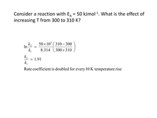 Consider a reaction with EA = 50 kJmol-1. What is the effect of
increasing T from 300 to 310 K?
rise
ure
K temperat
10
every
for
doubled
is
t
coefficien
Rate
1.91
310
300
300
310
8.314
10
50
ln
1
2
3
1
2
=






×
−
×
=
k
k
k
k
 
