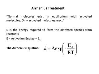 Arrhenius Treatment
“Normal molecules exist in equilibrium with activated
molecules: Only activated molecules react”
E is the energy required to form the activated species from
reactants
E = Activation Energy = EA
The Arrhenius Equation 





=
RT
E
-
Aexp A
k
 
