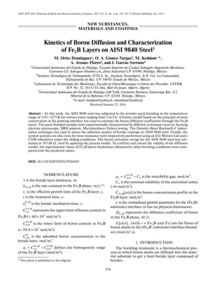 534
ISSN 2070-2051, Protection of Metals and Physical Chemistry of Surfaces, 2017, Vol. 53, No. 3, pp. 534–547. © Pleiades Publishing, Ltd., 2017.
Kinetics of Boron Diffusion and Characterization
of Fe2B Layers on AISI 9840 Steel1
M. Ortiz-Domíngueza, O. A. Gómez-Vargasb, M. Keddamc, *,
A. Arenas-Floresd
, and J. García-Serranod
aUniversidad Autónoma del Estado de Hidalgo, Escuela Superior de Ciudad Sahagún-Ingeniería Mecánica,
Carretera Cd. Sahagún-Otumba s/n, Zona Industrial CP. 43990, Hidalgo, México
b
Instituto Tecnológico de Tlalnepantla-ITTLA. Av., Instituto Tecnológico, S/N. Col. La Comunidad,
Tlalnepantla de Baz. CP. 54070. Estado de México, México
c
Laboratoire de Technologie des Matériaux, Faculté de GénieMécanique et Génie des Procédés, USTHB,
B.P. No. 32, 16111 El-Alia, Bab-Ezzouar, Algiers, Algeria
d
Universidad Autónoma del Estado de Hidalgo-AACTyM, Carretera Pachuca Tulancingo Km. 4.5,
Mineral de la Reforma. CP. 42184. Hidalgo, México
*e-mail: keddam@yahoo.fr, mkeddam@usthb.dz
Received January 22, 2016
Abstract— In this work, the AISI 9840 steel was subjected to the powder-pack boriding in the temperature
range of 1123–1273 K for various times ranging from 2 to 8 h. A kinetic model based on the principle of mass
conservation at the growing interface was used to estimate the boron diffusion coefficients through the Fe2B
layers. The pack-borided samples were experimentally characterized by different techniques such as: Scaning
electron microscopy, XRD analysis, Microhardness Vickers testing. The Daimler-Benz Rockwell-C inden-
tation technique was used to assess the adhesion quality of boride coatings on AISI 9840 steel. Finally, the
scratch and pin-on-disc tests for wear resistance were respectively performed using an LG Motion Ltd and a
CSM tribometer under dry sliding conditions. The boron activation energy for the AISI 9840 steel was esti-
mated as 193.08 kJ /mol by applying the present model. To confirm and extend the validity of the diffusion
model, the experimental values of Fe2B layers thicknesses obtained for other boriding conditions were com-
pared with the predicted values.
DOI: 10.1134/S2070205117030169
NOMENCLATURE
is the boride layer thickness, m.
is the rate constant in the Fe2B phase, m/s 1/2.
is the effective growth time of the Fe2B layer, .
is the treatment time, .
is the boride incubation time, .
represents the upper limit of boron content in
Fe2B ( mol/m3
).
is the lower limit of boron content in Fe2B
( mol/m3).
is the adsorbed boron concentration in the
boride layer, mol/m3
.
defines the homogeneity range
of the Fe2B layer (mol/m3
).
is the miscibility gap, mol/m3.
is the terminal solubility of the interstitial solute
( mol/m3
).
is the boron concentration profile in the
Fe2B layer, mol/m3
.
is the normalized growth parameter for the (Fe2B/
substrate) interface (it has no physical dimension).
represents the diffusion coefficient of boron
in the Fe2B phase, m2/s.
are the fluxes of
boron atoms in the (Fe2B /substrate) interface bound-
ary (mol/m2
s).
1. INTRODUCTION
The boriding treatment is a thermochemical pro-
cess in which boron atoms are diffused into the mate-
rial substrate to get a hard boride layer composed of
borides.1
The article is published in the original.
v
2Fe Bk
vt s
t s
2Fe B
0t s
2Fe B
upC
3
60 10= ×
2Fe B
lowC
3
59.8 10= ×
B
adsC
2 2Fe B Fe B
1 up lowa C C= −
2Fe B
2 low 0a C C= −
0C
0≈
2Fe B[ ( )]C x t
ε
2Fe BD
2[ ( )], (with Fe B and Fe)iJ x t i =
NEW SUBSTANCES,
MATERIALS AND COATINGS
 