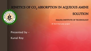 z
Presented by –
Kunal Roy
KINETICS OF CO2 ABSORPTION IN AQUEOUS AMINE
SOLUTION
HALDIA INSTITUTE OF TECHNOLOGY
B.Tech final year project
 