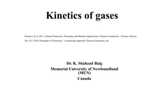 Kinetics of gases
Dr. K. Shahzad Baig
Memorial University of Newfoundland
(MUN)
Canada
Petrucci, et al. 2011. General Chemistry: Principles and Modern Applications. Pearson Canada Inc., Toronto, Ontario.
Tro, N.J. 2010. Principles of Chemistry. : A molecular approach. Pearson Education, Inc.
 