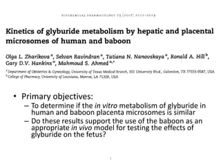• Primary objectives:
  – To determine if the in vitro metabolism of glyburide in
    human and baboon placenta microsomes is similar
  – Do these results support the use of the baboon as an
    appropriate in vivo model for testing the effects of
    glyburide on the fetus?

                            1
 