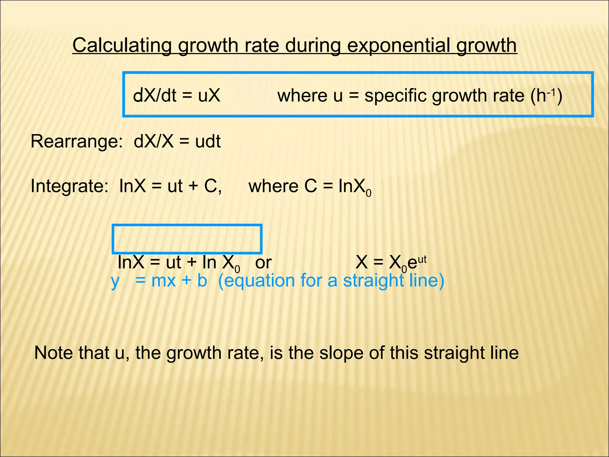 Calculating growth rate during exponential growth
dX/dt = uX

where u = specific growth rate (h-1)

Rearrange: dX/X = udt
Integrate: lnX = ut + C,

where C = lnX0

lnX = ut + ln X0 or
X = X0eut
y = mx + b (equation for a straight line)

Note that u, the growth rate, is the slope of this straight line

 