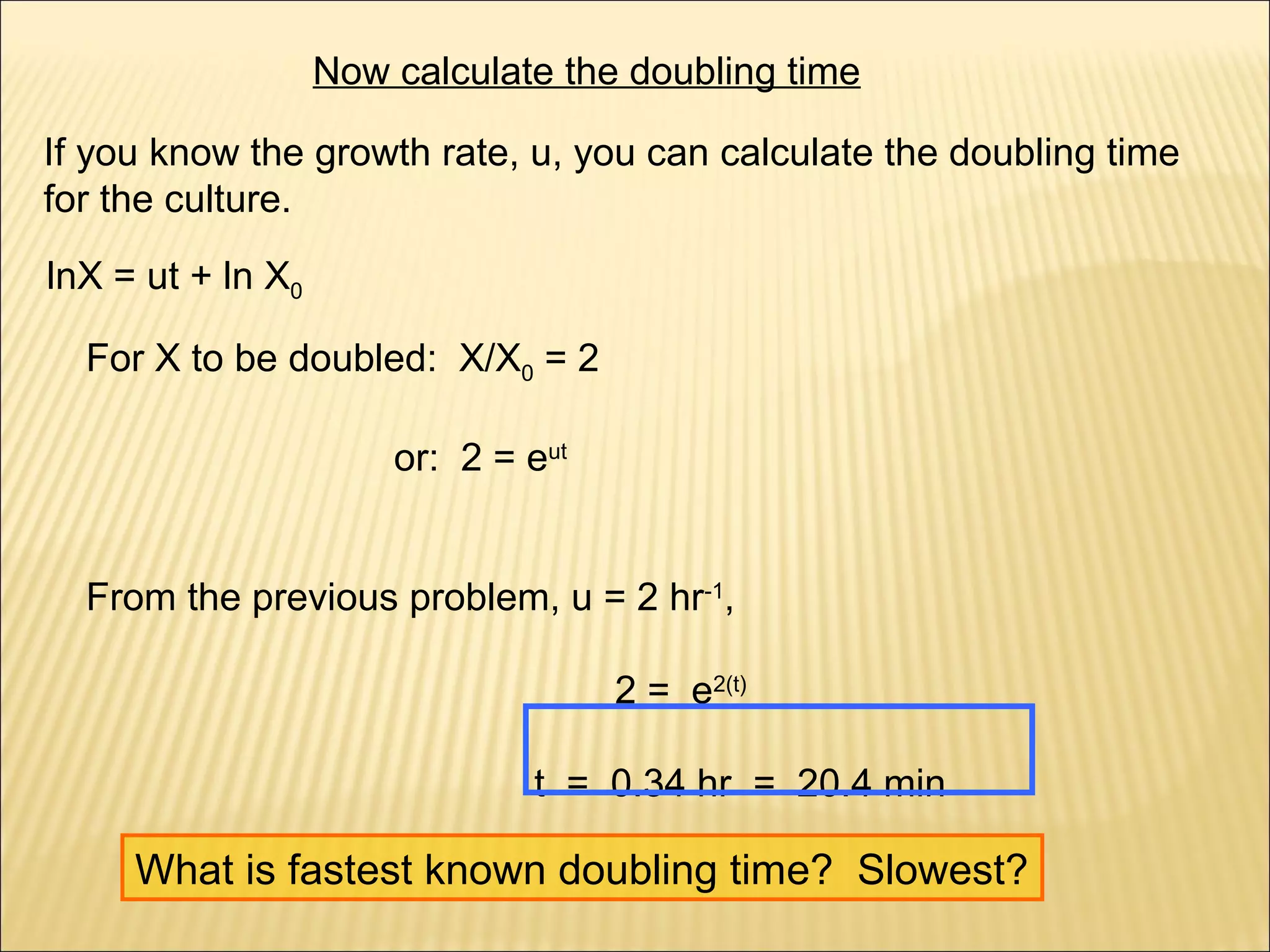 Now calculate the doubling time
If you know the growth rate, u, you can calculate the doubling time
for the culture.
lnX = ut + ln X0
For X to be doubled: X/X0 = 2
or: 2 = eut
From the previous problem, u = 2 hr-1,
2 = e2(t)
t = 0.34 hr = 20.4 min

What is fastest known doubling time? Slowest?

 