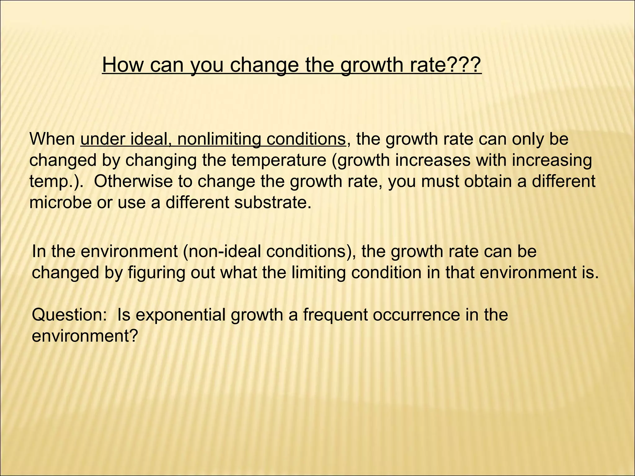 How can you change the growth rate???
When under ideal, nonlimiting conditions, the growth rate can only be
changed by changing the temperature (growth increases with increasing
temp.). Otherwise to change the growth rate, you must obtain a different
microbe or use a different substrate.
In the environment (non-ideal conditions), the growth rate can be
changed by figuring out what the limiting condition in that environment is.
Question: Is exponential growth a frequent occurrence in the
environment?

 