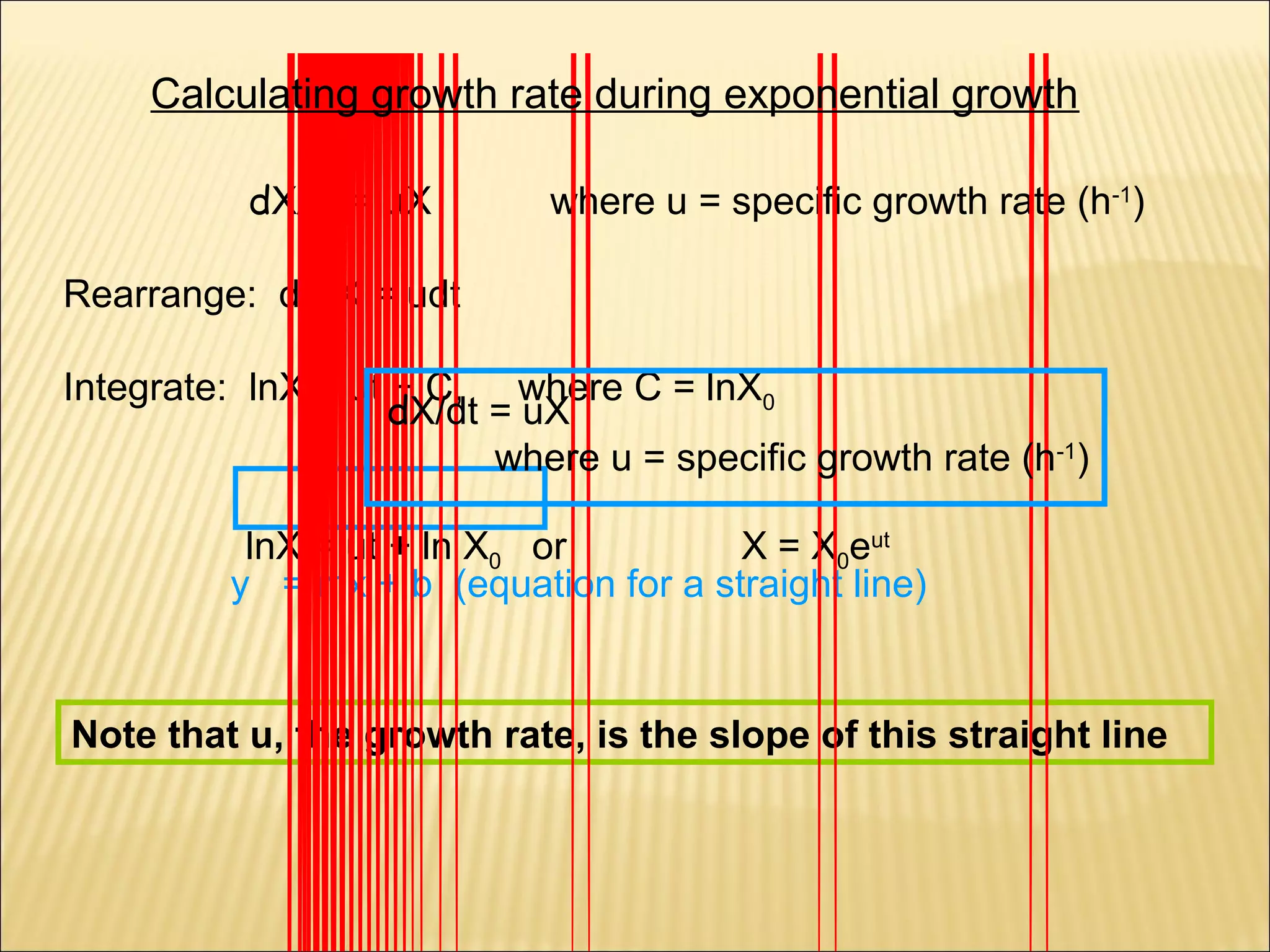 Calculating growth rate during exponential growth
dX/dt = uX

where u = specific growth rate (h-1)

Rearrange: dX/X = udt
Integrate: lnX = ut + C, where C = lnX0
dX/dt = uX
where u = specific growth rate (h-1)
lnX = ut + ln X0 or
X = X0eut
y = mx + b (equation for a straight line)

Note that u, the growth rate, is the slope of this straight line

 