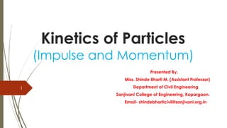 Kinetics of Particles
(Impulse and Momentum)
Presented By,
Miss. Shinde Bharti M. (Assistant Professor)
Department of Civil Engineering
Sanjivani College of Engineering, Kopargaon.
Email- shindebharticivil@sanjivani.org.in
1
 