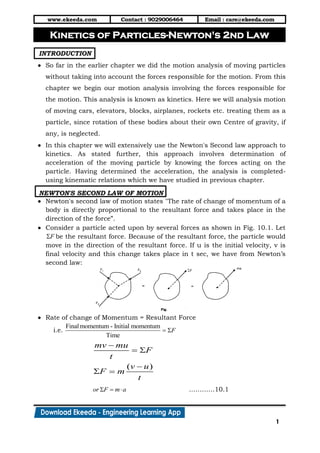 www.ekeeda.com Contact : 9029006464 Email : care@ekeeda.com
1
P
INTRODUCTION
 So far in the earlier chapter we did the motion analysis of moving particles
without taking into account the forces responsible for the motion. From this
chapter we begin our motion analysis involving the forces responsible for
the motion. This analysis is known as kinetics. Here we will analysis motion
of moving cars, elevators, blocks, airplanes, rockets etc. treating them as a
particle, since rotation of these bodies about their own Centre of gravity, if
any, is neglected.
 In this chapter we will extensively use the Newton's Second law approach to
kinetics. As stated further, this approach involves determination of
acceleration of the moving particle by knowing the forces acting on the
particle. Having determined the acceleration, the analysis is completed-
using kinematic relations which we have studied in previous chapter.
NEWTON'S SECOND LAW OF MOTION
 Newton's second law of motion states "The rate of change of momentum of a
body is directly proportional to the resultant force and takes place in the
direction of the force”.
 Consider a particle acted upon by several forces as shown in Fig. 10.1. Let
F be the resultant force. Because of the resultant force, the particle would
move in the direction of the resultant force. If u is the initial velocity, v is
final velocity and this change takes place in t sec, we have from Newton’s
second law:
 Rate of change of Momentum = Resultant Force
i.e.
Finalmomentum - Initial momentum
Time
F 
( )
mv mu
F
t
v u
F m
t

 

 
or F m a   …………10.1
Kinetics of Particles-Newton's 2nd Law
 